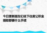 今日更新朋友们说下住房公积金提取都要什么手续