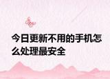 今日更新不用的手机怎么处理最安全