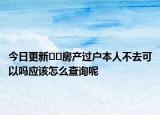 今日更新﻿﻿房产过户本人不去可以吗应该怎么查询呢