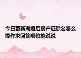 今日更新离婚后房产证除名怎么操作求回答哪位能说说