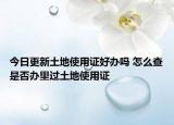 今日更新土地使用证好办吗 怎么查是否办里过土地使用证
