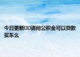 今日更新﻿﻿请问公积金可以贷款买车么