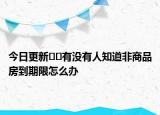 今日更新﻿﻿有没有人知道非商品房到期限怎么办