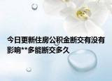 今日更新住房公积金断交有没有影响**多能断交多久