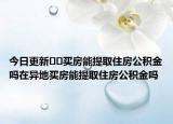 今日更新﻿﻿买房能提取住房公积金吗在异地买房能提取住房公积金吗