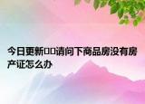 今日更新﻿﻿请问下商品房没有房产证怎么办