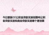 今日更新﻿﻿公积金贷款买房划算吗公积金贷款买房和商业贷款买房哪个更划算