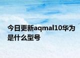 今日更新aqmal10华为是什么型号