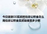 今日更新﻿﻿买房时住房公积金怎么用住房公积金买房能便宜多少呢