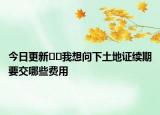 今日更新﻿﻿我想问下土地证续期要交哪些费用