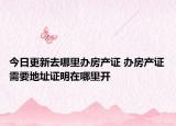 今日更新去哪里办房产证 办房产证需要地址证明在哪里开