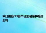 今日更新﻿﻿房产证加名条件是什么啊