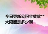 今日更新公积金贷款**大限额是多少啊