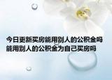 今日更新买房能用别人的公积金吗 能用别人的公积金为自己买房吗