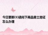 今日更新﻿﻿请问下商品房土地证怎么办理