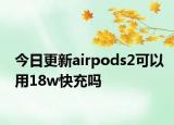 今日更新airpods2可以用18w快充吗
