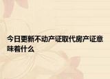 今日更新不动产证取代房产证意味着什么
