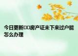 今日更新﻿﻿房产证未下来过户能怎么办理