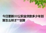 今日更新﻿﻿公积金贷款多少年划算怎么样才**划算