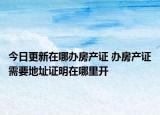 今日更新在哪办房产证 办房产证需要地址证明在哪里开