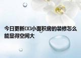 今日更新﻿﻿小面积房的装修怎么能显得空间大