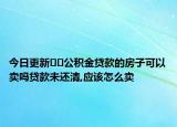 今日更新﻿﻿公积金贷款的房子可以卖吗贷款未还清,应该怎么卖