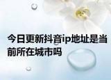 今日更新抖音ip地址是当前所在城市吗