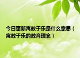 今日更新寓教于乐是什么意思（寓教于乐的教育理念）