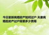 今日更新离婚房产如何过户 夫妻离婚后房产过户需要多少费用