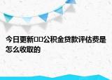 今日更新﻿﻿公积金贷款评估费是怎么收取的