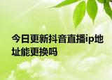 今日更新抖音直播ip地址能更换吗