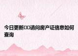 今日更新﻿﻿请问房产证信息如何查询
