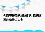 今日更新昆明旅游攻略  昆明旅游攻略景点大全
