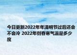 今日更新2022年年清明节过后还会不会冷 2022年倒春寒气温是多少度