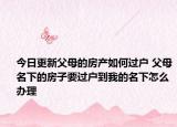 今日更新父母的房产如何过户 父母名下的房子要过户到我的名下怎么办理