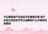 今日更新房产证加名字在哪里办理 房产证加父亲的名字怎么加要些什么手续材料和费用