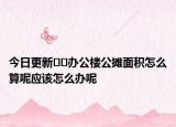 今日更新﻿﻿办公楼公摊面积怎么算呢应该怎么办呢