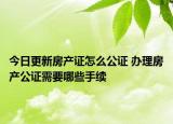 今日更新房产证怎么公证 办理房产公证需要哪些手续
