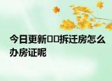 今日更新﻿﻿拆迁房怎么办房证呢