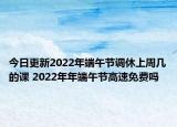 今日更新2022年端午节调休上周几的课 2022年年端午节高速免费吗
