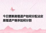 今日更新房屋遗产如何分配法定房屋遗产继承如何分割