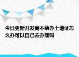 今日更新开发商不给办土地证怎么办可以自己去办理吗