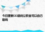 今日更新﻿﻿请问公积金可以自己取吗