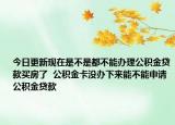 今日更新现在是不是都不能办理公积金贷款买房了  公积金卡没办下来能不能申请公积金贷款