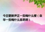 今日更新尹正一剪梅什么梗（袁华一剪梅什么意思啊）