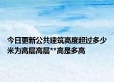 今日更新公共建筑高度超过多少米为高层高层**高是多高