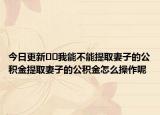 今日更新﻿﻿我能不能提取妻子的公积金提取妻子的公积金怎么操作呢