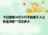 今日更新34万105平的房子人公积金贷款**可交多少