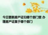 今日更新房产证归哪个部门管 办理房产证属于哪个部门