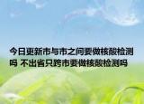 今日更新市与市之间要做核酸检测吗 不出省只跨市要做核酸检测吗